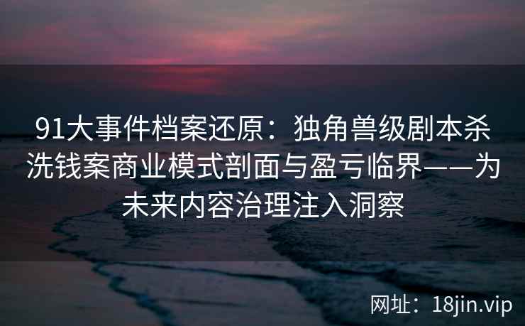 91大事件档案还原：独角兽级剧本杀洗钱案商业模式剖面与盈亏临界——为未来内容治理注入洞察