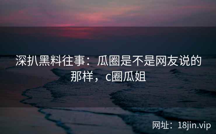 深扒黑料往事：瓜圈是不是网友说的那样，c圈瓜姐