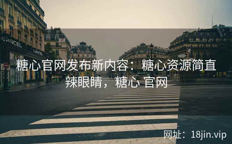 糖心官网发布新内容：糖心资源简直辣眼睛，糖心 官网