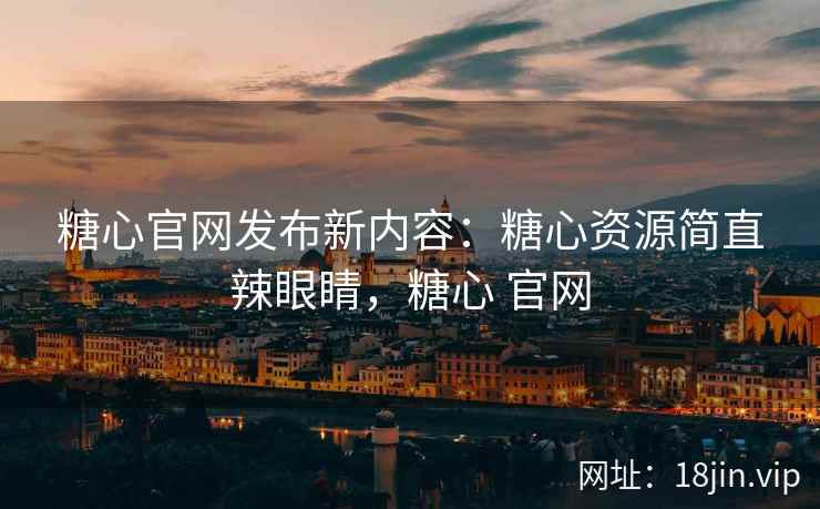 糖心官网发布新内容：糖心资源简直辣眼睛，糖心 官网