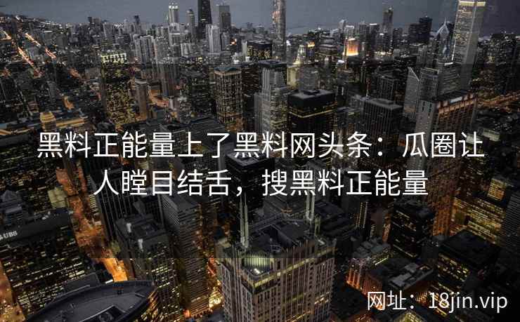 黑料正能量上了黑料网头条：瓜圈让人瞠目结舌，搜黑料正能量