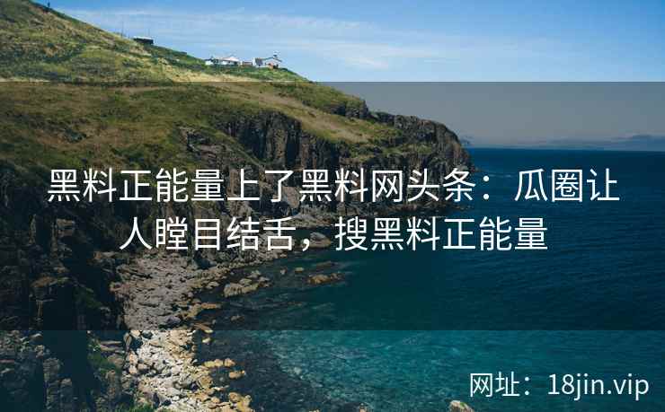黑料正能量上了黑料网头条：瓜圈让人瞠目结舌，搜黑料正能量