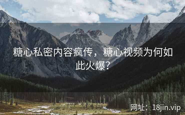 糖心私密内容疯传，糖心视频为何如此火爆？
