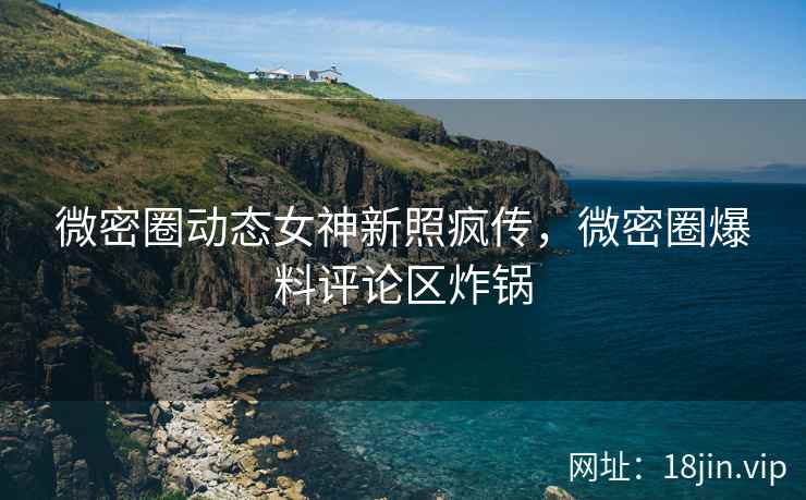 微密圈动态女神新照疯传，微密圈爆料评论区炸锅
