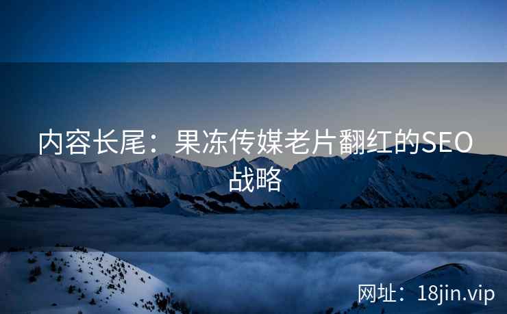 内容长尾：果冻传媒老片翻红的SEO战略