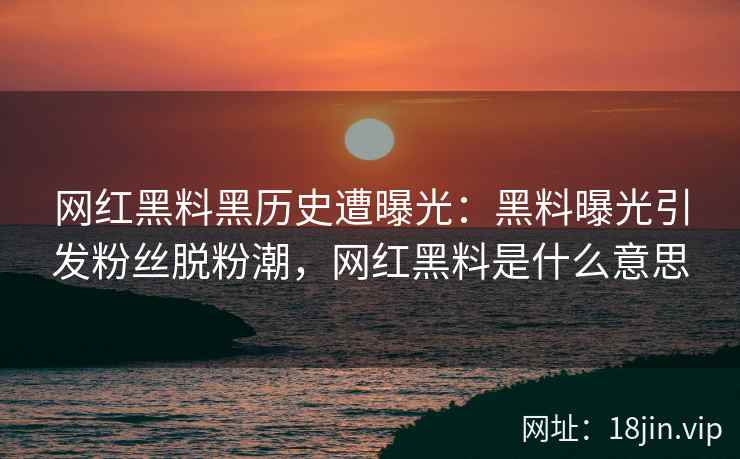 网红黑料黑历史遭曝光：黑料曝光引发粉丝脱粉潮，网红黑料是什么意思