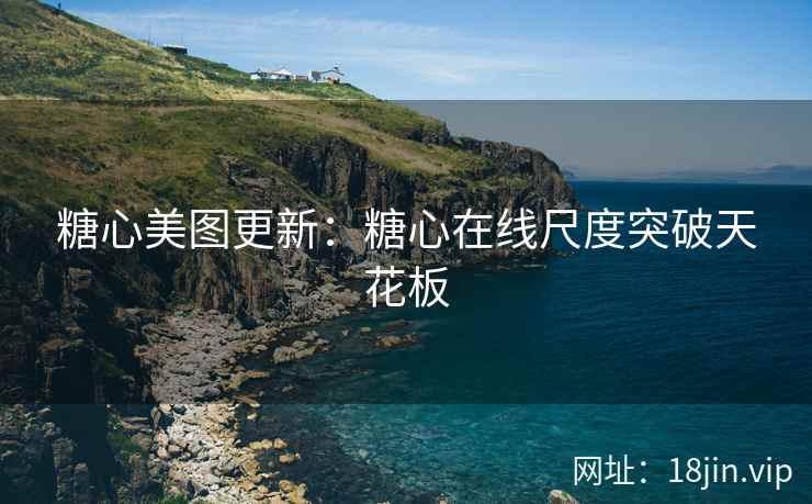 糖心美图更新：糖心在线尺度突破天花板