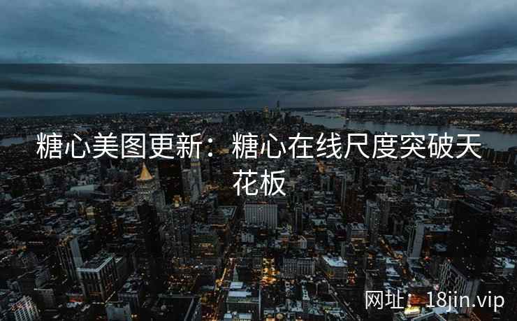 糖心美图更新：糖心在线尺度突破天花板