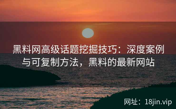 黑料网高级话题挖掘技巧：深度案例与可复制方法，黑料的最新网站