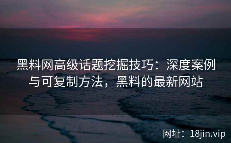 黑料网高级话题挖掘技巧：深度案例与可复制方法，黑料的最新网站