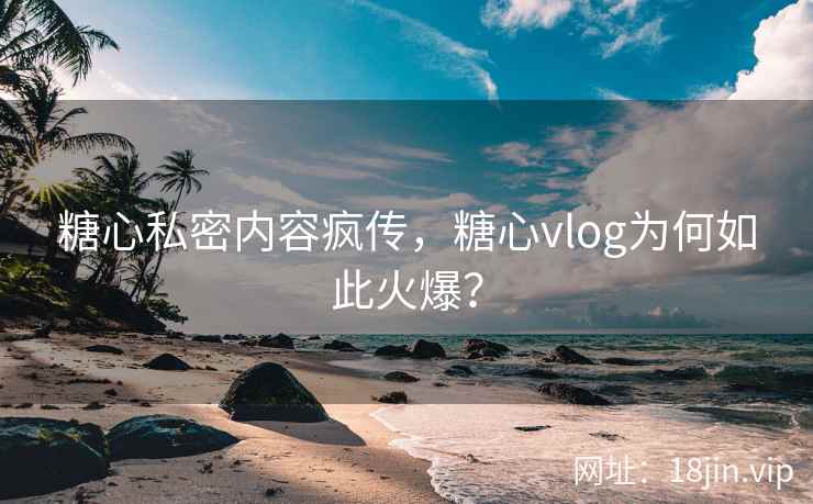糖心私密内容疯传，糖心vlog为何如此火爆？