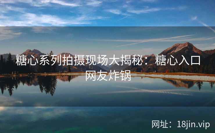 糖心系列拍摄现场大揭秘：糖心入口网友炸锅
