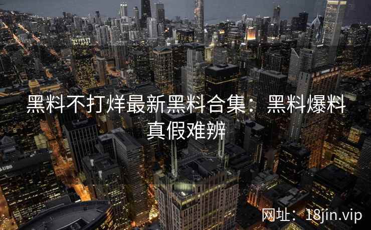 黑料不打烊最新黑料合集：黑料爆料真假难辨