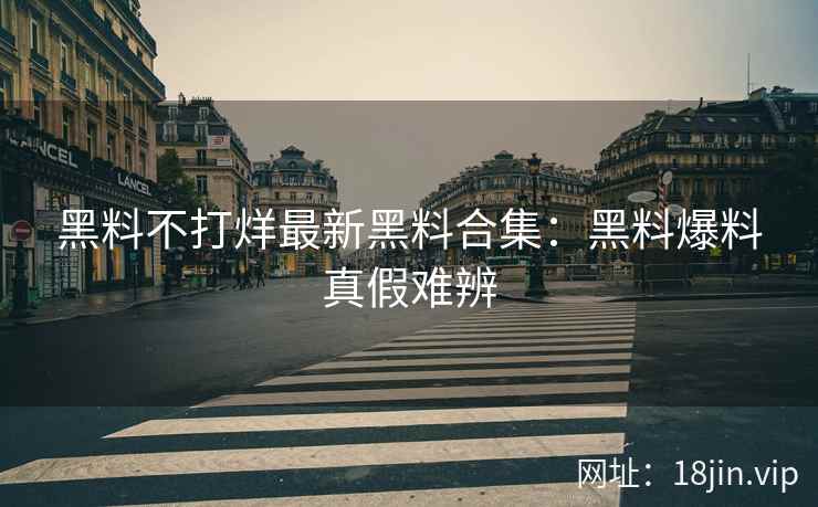 黑料不打烊最新黑料合集：黑料爆料真假难辨