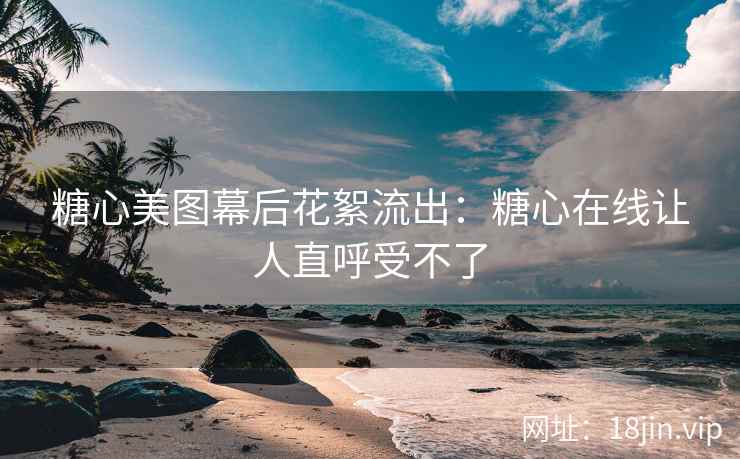 糖心美图幕后花絮流出：糖心在线让人直呼受不了