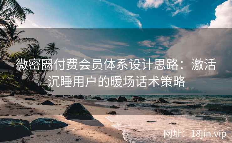 微密圈付费会员体系设计思路：激活沉睡用户的暖场话术策略